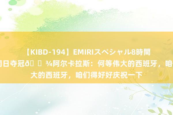 【KIBD-194】EMIRIスペシャル8時間-高画質-特別編 同日夺冠?阿尔卡拉斯：何等伟大的西班牙，咱们得好好庆祝一下