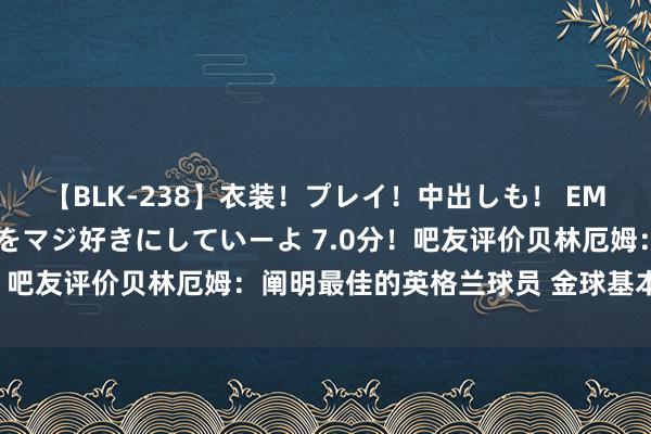 【BLK-238】衣装！プレイ！中出しも！ EMIRIのつぶやき指令で私をマジ好きにしていーよ 7.0分！吧友评价贝林厄姆：阐明最佳的英格兰球员 金球基本没跑了