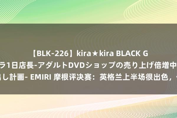 【BLK-226】kira★kira BLACK GAL 黒ギャル露出セクハラ1日店長-アダルトDVDショップの売り上げ倍増中出し計画- EMIRI 摩根评决赛：英格兰上半场很出色，但西班牙透澈掌控了下半场