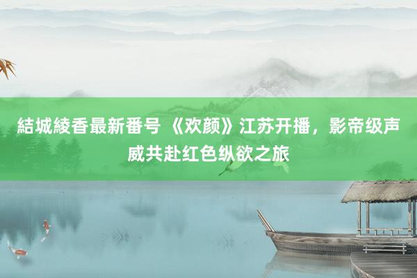 結城綾香最新番号 《欢颜》江苏开播，影帝级声威共赴红色纵欲之旅