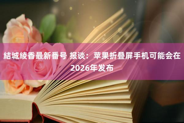 結城綾香最新番号 报谈：苹果折叠屏手机可能会在2026年发布