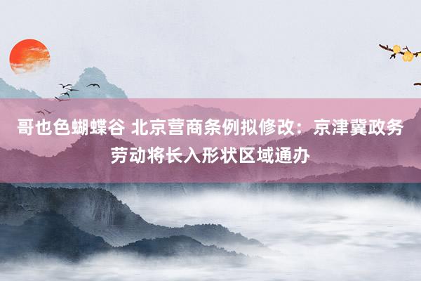 哥也色蝴蝶谷 北京营商条例拟修改：京津冀政务劳动将长入形状区域通办