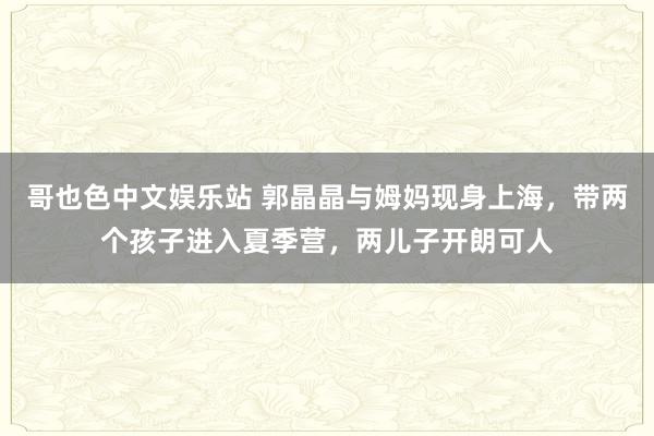 哥也色中文娱乐站 郭晶晶与姆妈现身上海，带两个孩子进入夏季营，两儿子开朗可人