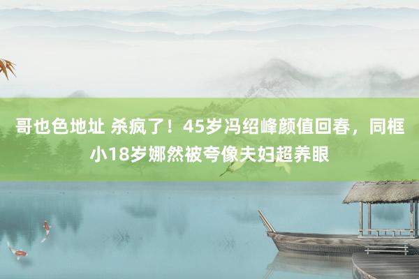 哥也色地址 杀疯了！45岁冯绍峰颜值回春，同框小18岁娜然被夸像夫妇超养眼