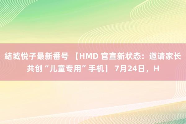 結城悦子最新番号 【HMD 官宣新状态：邀请家长共创“儿童专用”手机】 7月24日，H