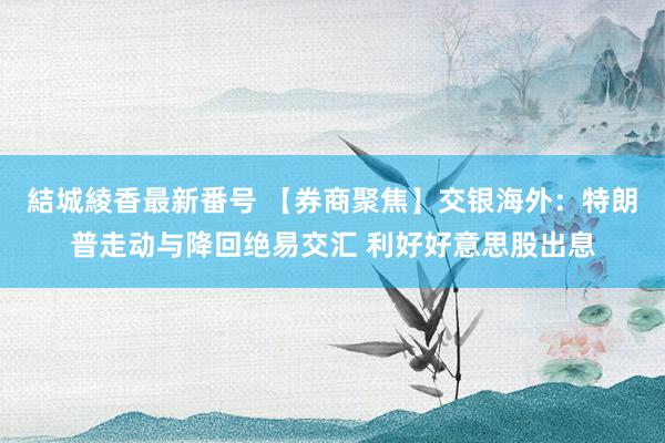 結城綾香最新番号 【券商聚焦】交银海外：特朗普走动与降回绝易交汇 利好好意思股出息