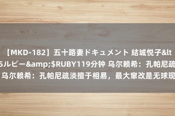 【MKD-182】五十路妻ドキュメント 結城悦子</a>2017-10-15ルビー&$RUBY119分钟 乌尔赖希：孔帕尼疏淡擅于相易，最大窜改是无球现象更具侵犯性