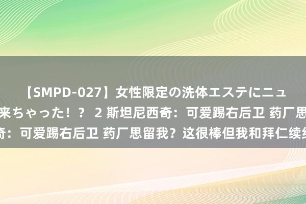 【SMPD-027】女性限定の洗体エステにニューハーフのお客さんが来ちゃった！？ 2 斯坦尼西奇：可爱踢右后卫 药厂思留我？这很棒但我和拜仁续约了