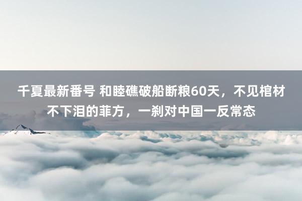 千夏最新番号 和睦礁破船断粮60天，不见棺材不下泪的菲方，一刹对中国一反常态