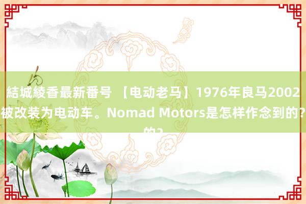 結城綾香最新番号 【电动老马】1976年良马2002被改装为电动车。Nomad Motors是怎样作念到的？