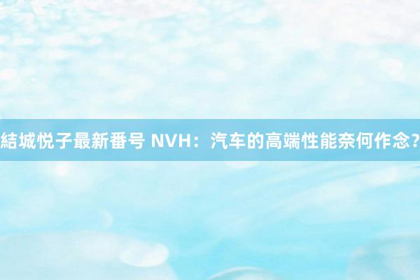 結城悦子最新番号 NVH：汽车的高端性能奈何作念？