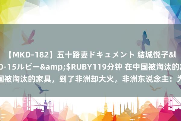 【MKD-182】五十路妻ドキュメント 結城悦子</a>2017-10-15ルビー&$RUBY119分钟 在中国被淘汰的家具，到了非洲却大火，非洲东说念主：为何中国东说念主无谓？