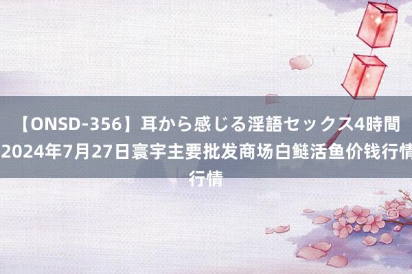 【ONSD-356】耳から感じる淫語セックス4時間 2024年7月27日寰宇主要批发商场白鲢活鱼价钱行情