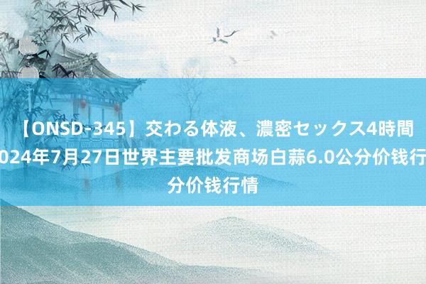 【ONSD-345】交わる体液、濃密セックス4時間 2024年7月27日世界主要批发商场白蒜6.0公分价钱行情