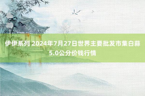 伊伊系列 2024年7月27日世界主要批发市集白蒜5.0公分价钱行情