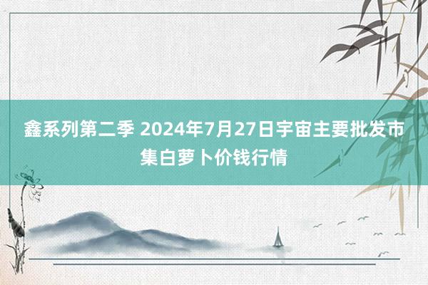 鑫系列第二季 2024年7月27日宇宙主要批发市集白萝卜价钱行情