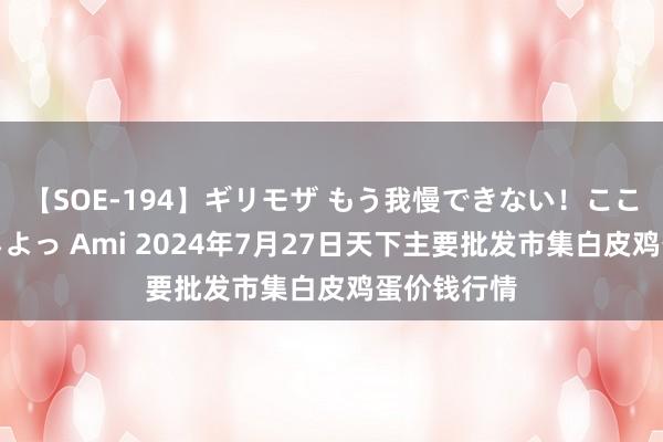 【SOE-194】ギリモザ もう我慢できない！ここでエッチしよっ Ami 2024年7月27日天下主要批发市集白皮鸡蛋价钱行情