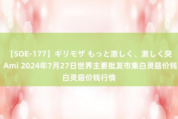 【SOE-177】ギリモザ もっと激しく、激しく突いて Ami 2024年7月27日世界主要批发市集白灵菇价钱行情