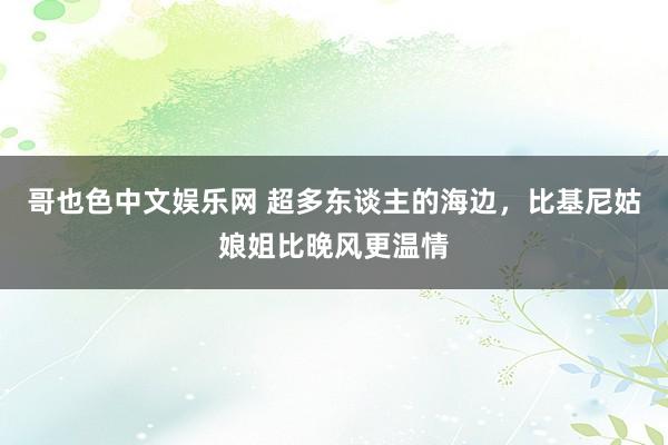 哥也色中文娱乐网 超多东谈主的海边，比基尼姑娘姐比晚风更温情