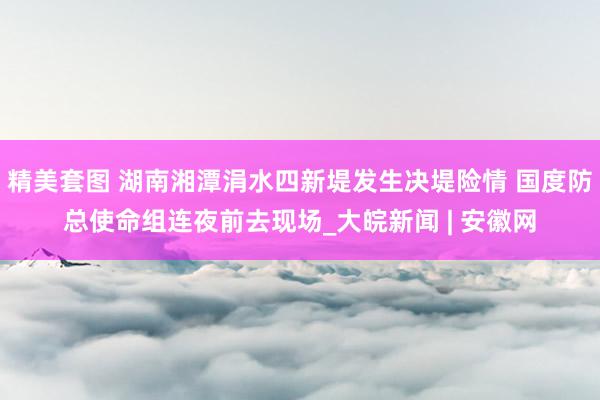 精美套图 湖南湘潭涓水四新堤发生决堤险情 国度防总使命组连夜前去现场_大皖新闻 | 安徽网