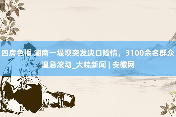 四房色播 湖南一堤坝突发决口险情，3100余名群众遑急滚动_大皖新闻 | 安徽网