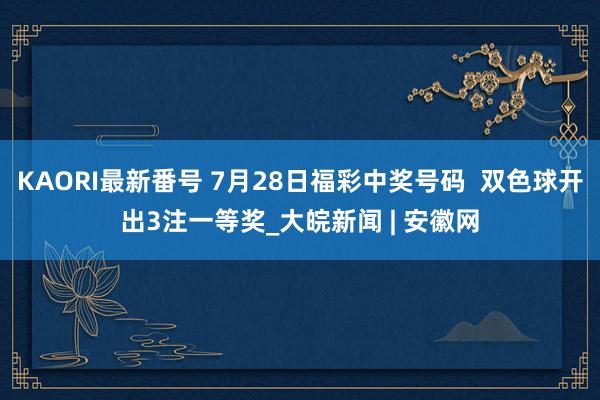 KAORI最新番号 7月28日福彩中奖号码  双色球开出3注一等奖_大皖新闻 | 安徽网