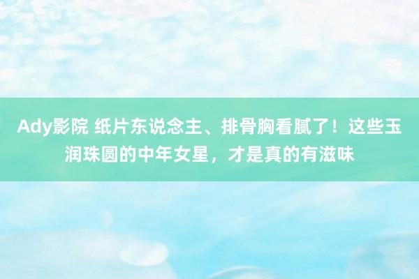 Ady影院 纸片东说念主、排骨胸看腻了！这些玉润珠圆的中年女星，才是真的有滋味