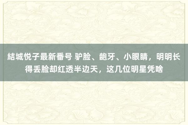 結城悦子最新番号 驴脸、龅牙、小眼睛，明明长得丢脸却红透半边天，这几位明星凭啥