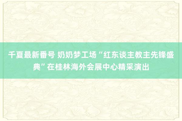 千夏最新番号 奶奶梦工场“红东谈主教主先锋盛典”在桂林海外会展中心精采演出