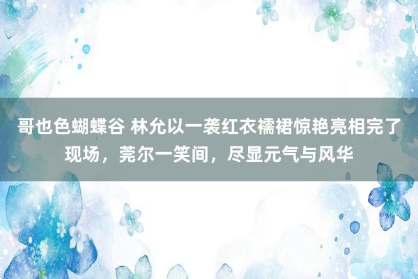 哥也色蝴蝶谷 林允以一袭红衣襦裙惊艳亮相完了现场，莞尔一笑间，尽显元气与风华