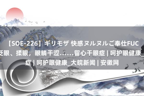 【SOE-226】ギリモザ 快感ヌルヌルご奉仕FUCK Ami 孩子平庸眨眼、揉眼，眼睛干涩……留心干眼症 | 呵护眼健康_大皖新闻 | 安徽网