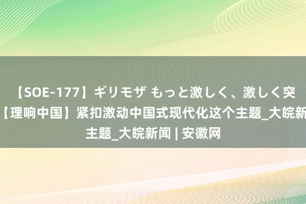 【SOE-177】ギリモザ もっと激しく、激しく突いて Ami 【理响中国】紧扣激动中国式现代化这个主题_大皖新闻 | 安徽网