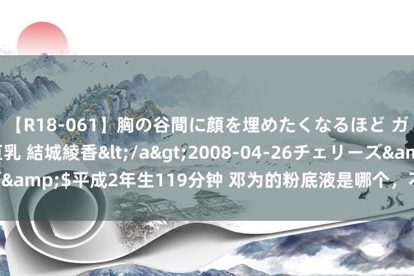 【R18-061】胸の谷間に顔を埋めたくなるほど ガマンの出来ない巨乳 結城綾香</a>2008-04-26チェリーズ&$平成2年生119分钟 邓为的粉底液是哪个，不错避雷一下了 ​​​