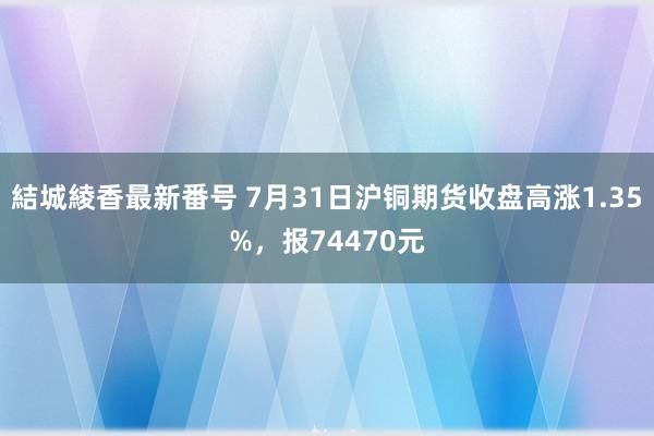 結城綾香最新番号 7月31日沪铜期货收盘高涨1.35%，报74470元