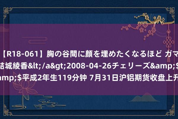 【R18-061】胸の谷間に顔を埋めたくなるほど ガマンの出来ない巨乳 結城綾香</a>2008-04-26チェリーズ&$平成2年生119分钟 7月31日沪铝期货收盘上升0.53%，报19135元