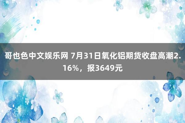 哥也色中文娱乐网 7月31日氧化铝期货收盘高潮2.16%，报3649元