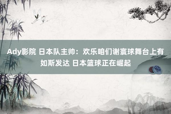 Ady影院 日本队主帅：欢乐咱们谢寰球舞台上有如斯发达 日本篮球正在崛起