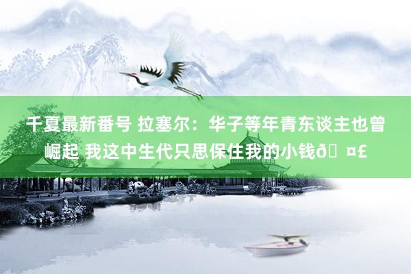 千夏最新番号 拉塞尔：华子等年青东谈主也曾崛起 我这中生代只思保住我的小钱?