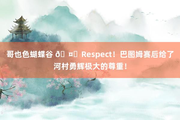 哥也色蝴蝶谷 ?Respect！巴图姆赛后给了河村勇辉极大的尊重！