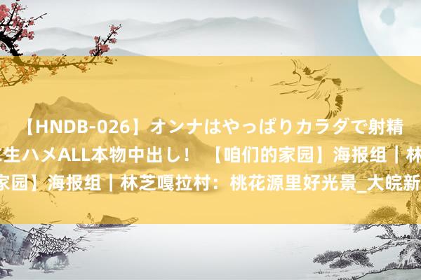 【HNDB-026】オンナはやっぱりカラダで射精する 厳選美巨乳ボディに生ハメALL本物中出し！ 【咱们的家园】海报组｜林芝嘎拉村：桃花源里好光景_大皖新闻 | 安徽网