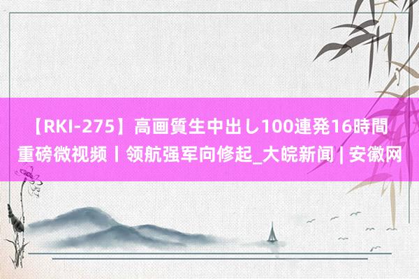 【RKI-275】高画質生中出し100連発16時間 重磅微视频丨领航强军向修起_大皖新闻 | 安徽网