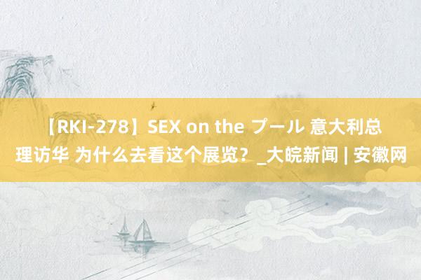 【RKI-278】SEX on the プール 意大利总理访华 为什么去看这个展览？_大皖新闻 | 安徽网