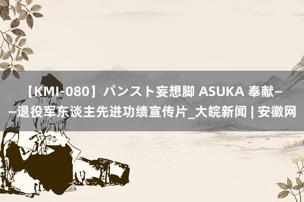 【KMI-080】パンスト妄想脚 ASUKA 奉献——退役军东谈主先进功绩宣传片_大皖新闻 | 安徽网