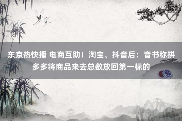 东京热快播 电商互助！淘宝、抖音后：音书称拼多多将商品来去总数放回第一标的