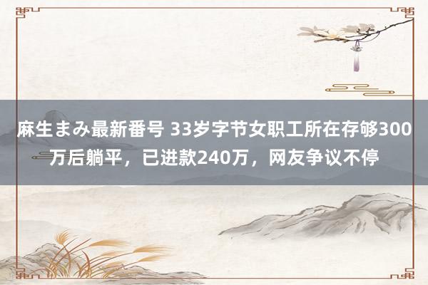 麻生まみ最新番号 33岁字节女职工所在存够300万后躺平，已进款240万，网友争议不停