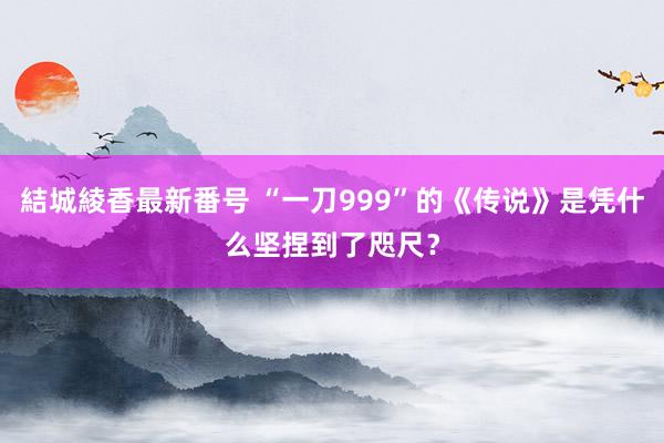 結城綾香最新番号 “一刀999”的《传说》是凭什么坚捏到了咫尺？