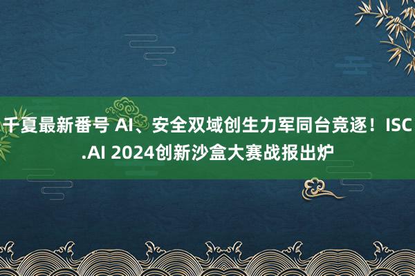 千夏最新番号 AI、安全双域创生力军同台竞逐！ISC.AI 2024创新沙盒大赛战报出炉