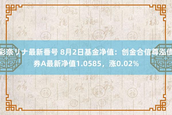 彩奈リナ最新番号 8月2日基金净值：创金合信尊泓债券A最新净值1.0585，涨0.02%