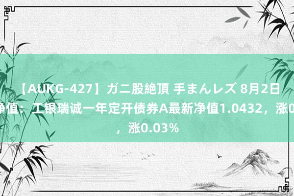 【AUKG-427】ガニ股絶頂 手まんレズ 8月2日基金净值：工银瑞诚一年定开债券A最新净值1.0432，涨0.03%