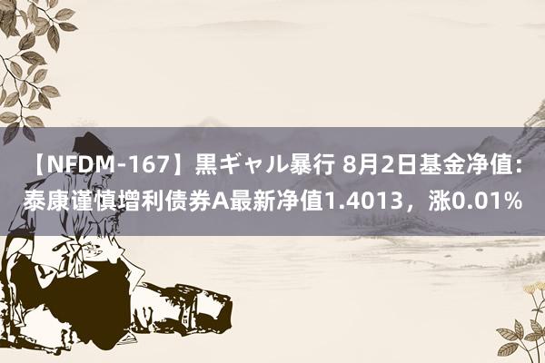 【NFDM-167】黒ギャル暴行 8月2日基金净值：泰康谨慎增利债券A最新净值1.4013，涨0.01%